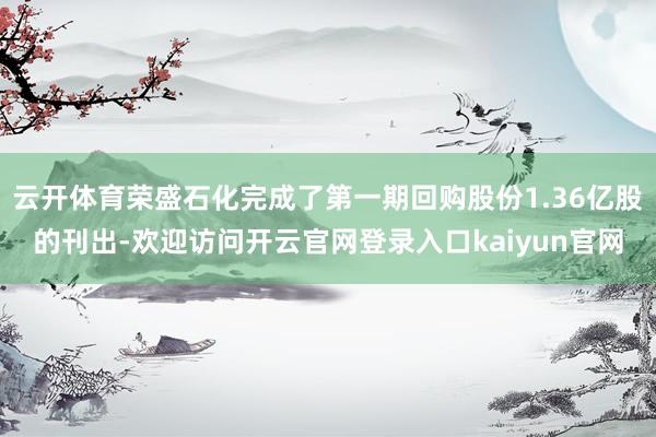 云开体育荣盛石化完成了第一期回购股份1.36亿股的刊出-欢迎访问开云官网登录入口kaiyun官网