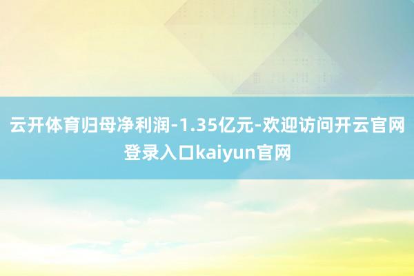 云开体育归母净利润-1.35亿元-欢迎访问开云官网登录入口kaiyun官网