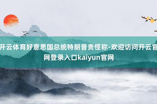 开云体育好意思国总统特朗普责怪称-欢迎访问开云官网登录入口kaiyun官网