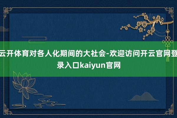 云开体育对各人化期间的大社会-欢迎访问开云官网登录入口kaiyun官网