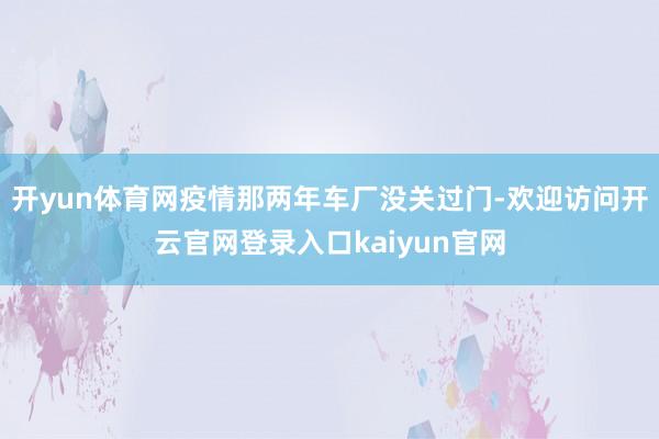 开yun体育网疫情那两年车厂没关过门-欢迎访问开云官网登录入口kaiyun官网