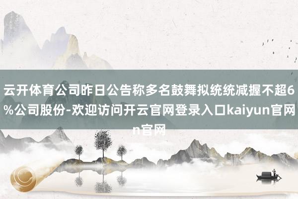 云开体育公司昨日公告称多名鼓舞拟统统减握不超6%公司股份-欢迎访问开云官网登录入口kaiyun官网
