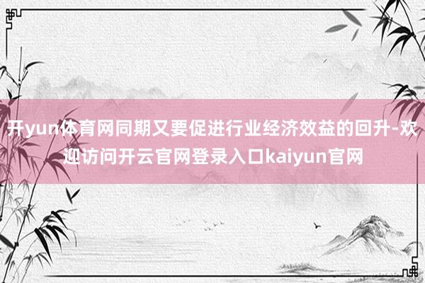 开yun体育网同期又要促进行业经济效益的回升-欢迎访问开云官网登录入口kaiyun官网